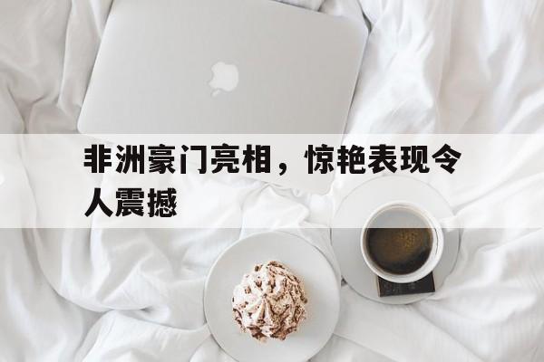 非洲豪门亮相，惊艳表现令人震撼的简单介绍