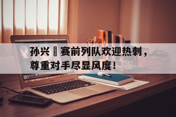 孙兴慜赛前列队欢迎热刺，尊重对手尽显风度！