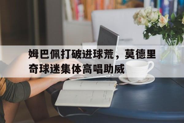 姆巴佩打破进球荒,莫德里奇球迷集体高唱助威