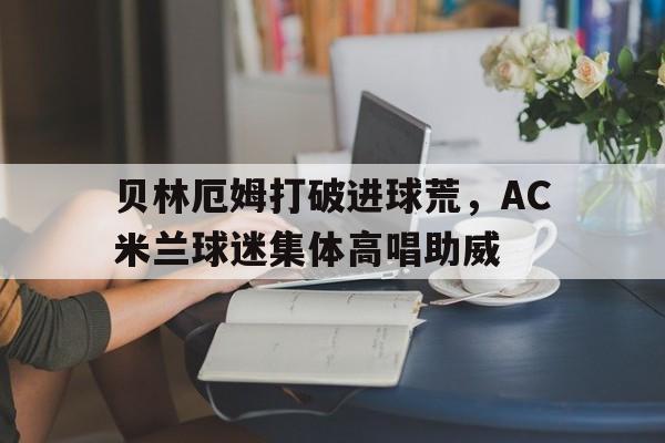 贝林厄姆打破进球荒,AC米兰球迷集体高唱助威贝林厄姆转会费信息公开