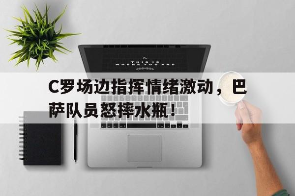 C罗场边指挥情绪激动,巴萨队员怒摔水瓶!