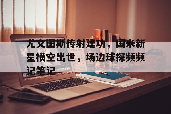 尤文图斯传射建功,国米新星横空出世,场边球探频频记笔记尤文图斯国米比赛